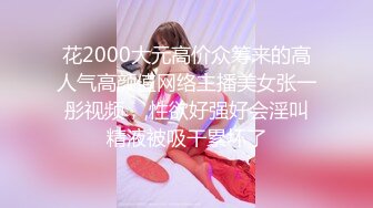 花2000大元高价众筹来的高人气高颜值网络主播美女张一彤视频，,性欲好强好会淫叫精液被吸干累坏了