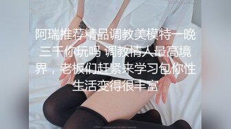 阿瑞推荐精品调教美模特一晚三千你玩吗 调教情人最高境界，老板们赶紧来学习包你性生活变得很丰富