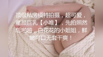 顶级私房模特拍摄，超可爱，童颜巨乳【小唯】，先拍照然后啪啪，白花花的小姐姐，鲜嫩可口无套干爽！