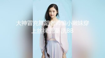 大神冒充舞蹈老师骗小嫩妹穿上丝袜洗澡 洗BB