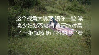 这个视角太诱惑 喷你一脸 漂亮少妇紫薇喷潮 这逼绝对漏了 一抠就喷 奶子抖的也好看