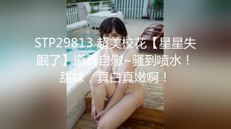 STP29813 超美校花【星星失眠了】道具自慰~骚到喷水！甜妹，真白真嫩啊！