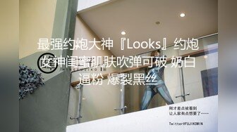 最强约炮大神『Looks』约炮女神闺蜜肌肤吹弹可破 奶白逼粉 爆裂黑丝