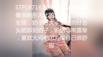 STP18716 超高颜值女神有点像关晓彤无比的清纯，土鸡蛋女孩，奶子好大手感特别好舌头能舔到奶子，说话非常露骨，喜欢大鸡吧因为操自己很舒服