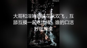 大哥和淫娃姐妹花玩双飞，互舔互摸一起吃肉棒，谁的口活好就操谁