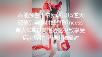 高能预警！最新韩国TS逆天颜值完美身材妖皇Princess 单人SOLO美艳娇躯极致享受 后庭异物 坚硬肉棒爆射