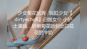 ⚡少女菊花玩弄⚡玩肛少女『dirtyecho8』白丝女仆 小护士灌肠，娇嫩菊花喷射出白花花的牛奶