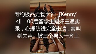 专约极品尤物大神『Kenny’s』✅00后留学生指奸三通实录，心理防线完全击溃…爽叫到失声，被三个男人一齐上