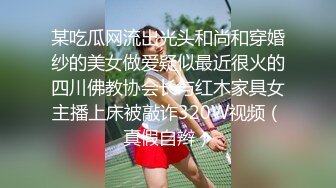 某吃瓜网流出光头和尚和穿婚纱的美女做爱疑似最近很火的四川佛教协会长与红木家具女主播上床被敲诈320W视频（真假自辫）