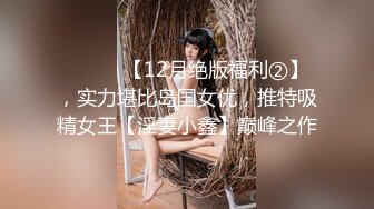 ⚫️⚫️【12月绝版福利②】，实力堪比岛国女优，推特吸精女王【淫妻小鑫】巅峰之作