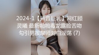 2024-1【抖音巨乳】网红顾灵曦 最新啪啪毒龙露脸舌吻勾引男按摩师对白淫荡 (7)