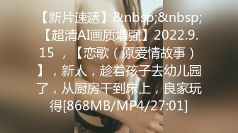 【新片速遞】&nbsp;&nbsp;【超清AI画质增强】2022.9.15 ，【恋歌（原爱情故事）】，新人，趁着孩子去幼儿园了，从厨房干到床上，良家玩得[868MB/MP4/27:01]