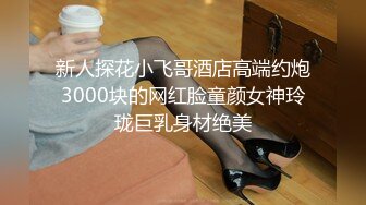 新人探花小飞哥酒店高端约炮3000块的网红脸童颜女神玲珑巨乳身材绝美