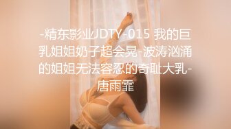 -精东影业JDTY-015 我的巨乳姐姐奶子超会晃-波涛汹涌的姐姐无法容忍的奇耻大乳-唐雨霏