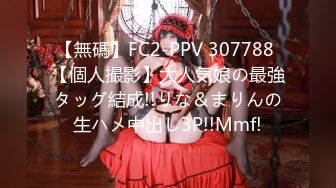 【無碼】FC2-PPV 307788 【個人撮影】大人気娘の最強タッグ結成!!りな＆まりんの生ハメ中出し3P!!Mmf!